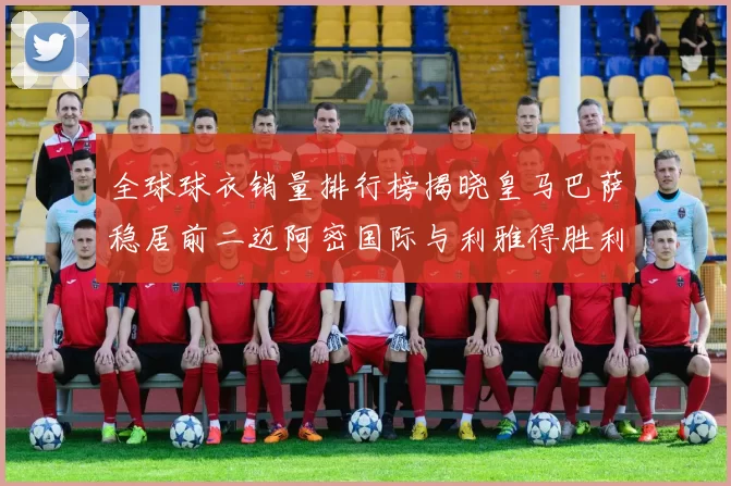 全球球衣销量排行榜揭晓皇马巴萨稳居前二迈阿密国际与利雅得胜利表现抢眼