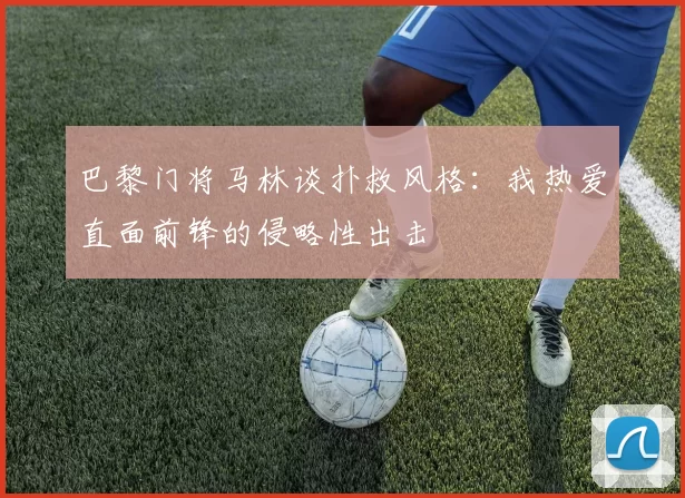 巴黎门将马林谈扑救风格：我热爱直面前锋的侵略性出击