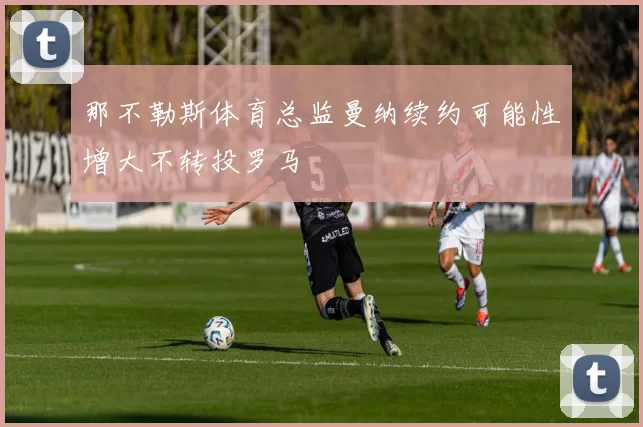 那不勒斯体育总监曼纳续约可能性增大不转投罗马