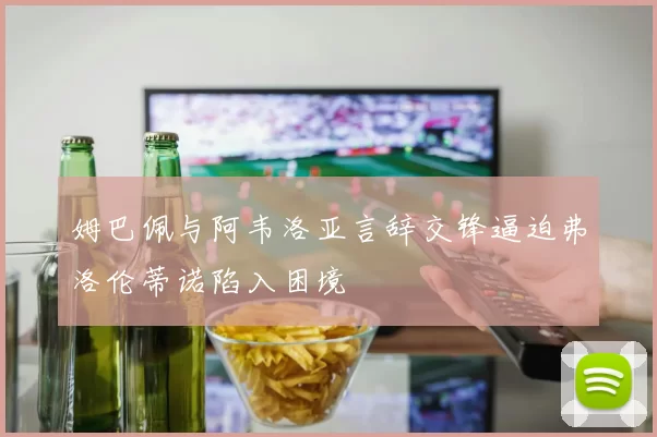 姆巴佩与阿韦洛亚言辞交锋逼迫弗洛伦蒂诺陷入困境