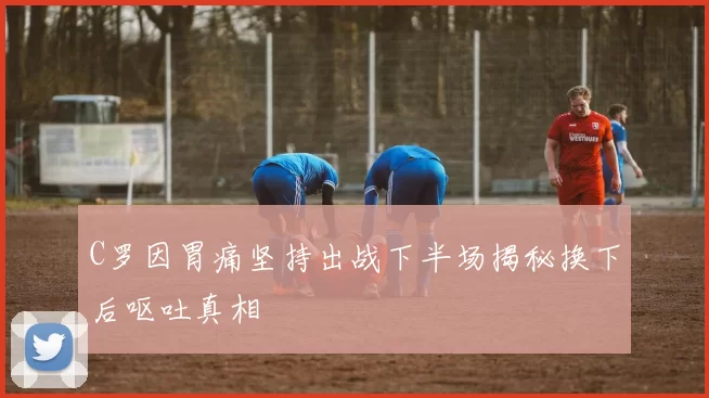 C罗因胃痛坚持出战下半场揭秘换下后呕吐真相