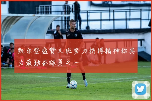 凯尔登盛赞文班努力拼搏精神称其为最勤奋球员之一