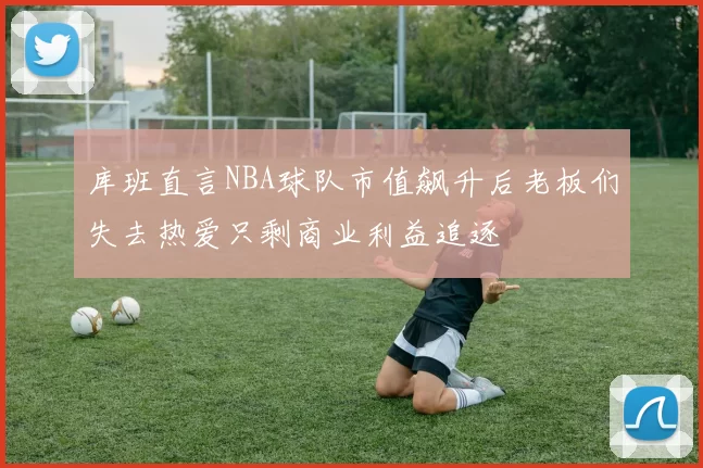 库班直言NBA球队市值飙升后老板们失去热爱只剩商业利益追逐