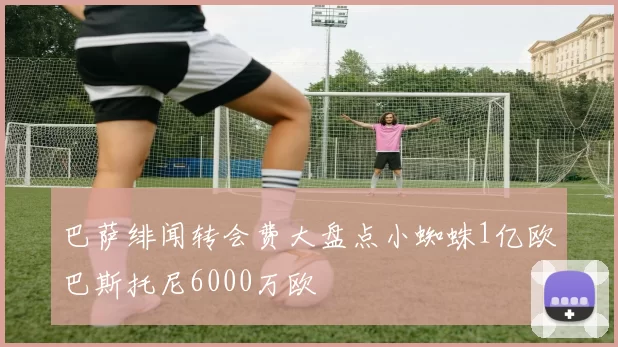 巴萨绯闻转会费大盘点小蜘蛛1亿欧巴斯托尼6000万欧