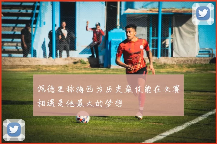 佩德里称梅西为历史最佳能在决赛相遇是他最大的梦想