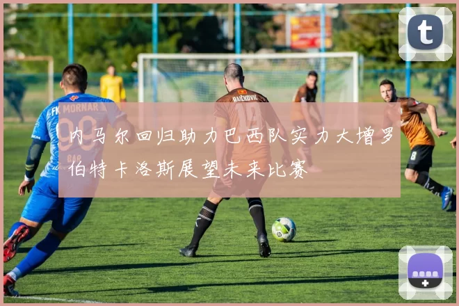 内马尔回归助力巴西队实力大增罗伯特卡洛斯展望未来比赛