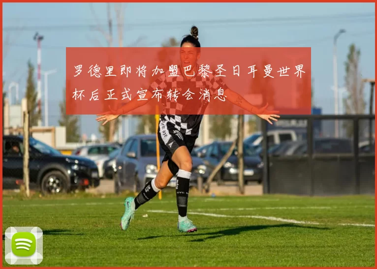 罗德里即将加盟巴黎圣日耳曼世界杯后正式宣布转会消息