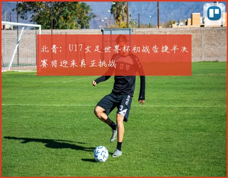 北青：U17女足世界杯初战告捷半决赛将迎来真正挑战