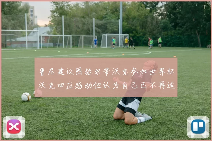 鲁尼建议图赫尔带沃克参加世界杯沃克回应感动但认为自己已不再适合
