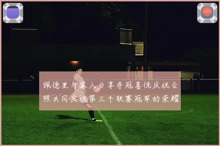 佩德里与家人分享夺冠喜悦庆祝合照共同庆祝第三个联赛冠军的荣耀时刻