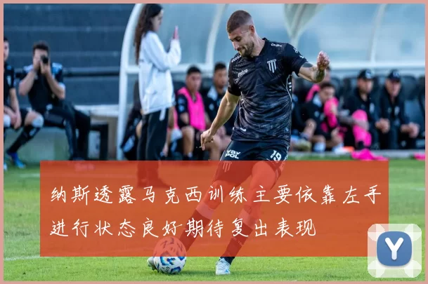 纳斯透露马克西训练主要依靠左手进行状态良好期待复出表现