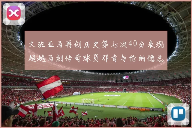 文班亚马再创历史第七次40分表现超越马刺传奇球员邓肯与伦纳德总和