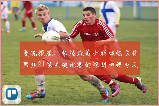 曼晚报道：弗格森爵士新回忆录将聚焦21场关键比赛的深刻回顾与反思