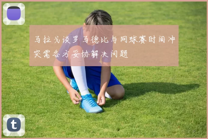 马拉戈谈罗马德比与网球赛时间冲突需各方妥协解决问题