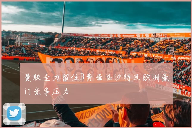 曼联全力留住B费面临沙特及欧洲豪门竞争压力