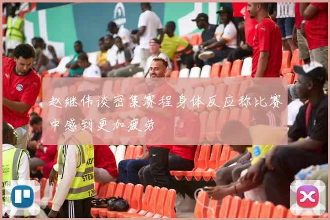 赵继伟谈密集赛程身体反应称比赛中感到更加疲劳